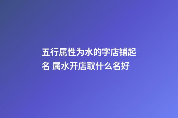 五行属性为水的字店铺起名 属水开店取什么名好-第1张-店铺起名-玄机派